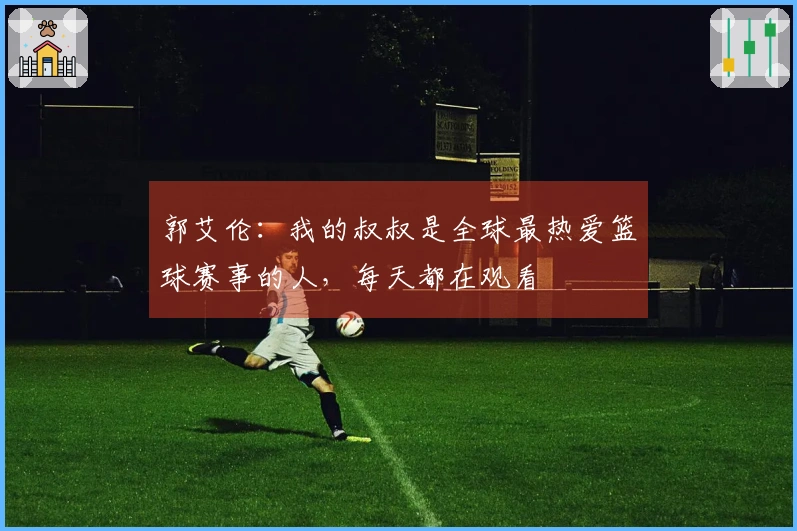 郭艾伦：我的叔叔是全球最热爱篮球赛事的人，每天都在观看