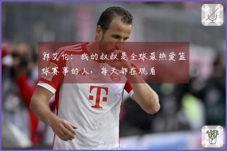 郭艾伦:我的叔叔是全球最热爱篮球赛事的人,每天都在观看